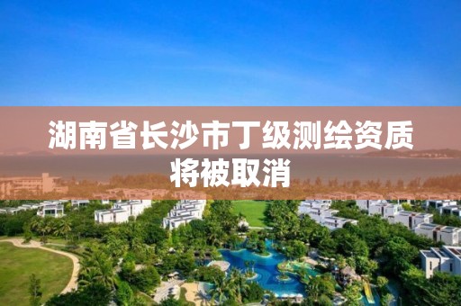 湖南省长沙市丁级测绘资质将被取消