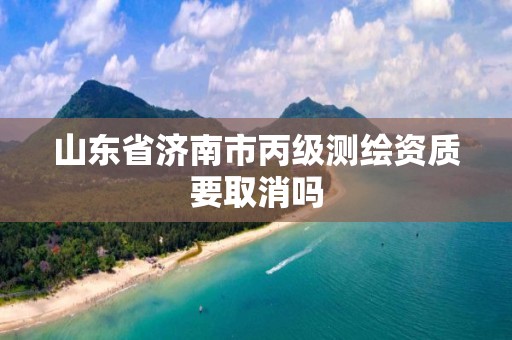 山东省济南市丙级测绘资质要取消吗