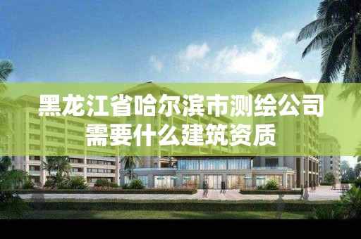 黑龙江省哈尔滨市测绘公司需要什么建筑资质