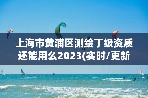 上海市黄浦区测绘丁级资质还能用么2023(实时/更新中)