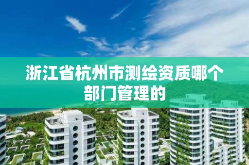 浙江省杭州市测绘资质哪个部门管理的