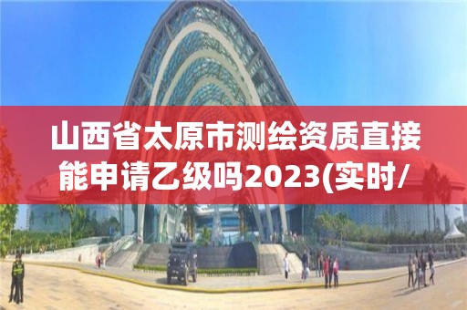 山西省太原市测绘资质直接能申请乙级吗2023(实时/更新中)