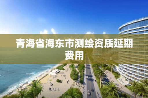 青海省海东市测绘资质延期费用