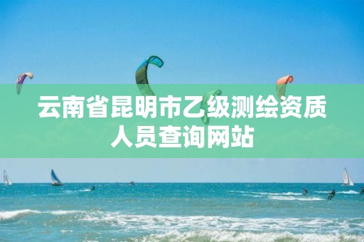 云南省昆明市乙级测绘资质人员查询网站