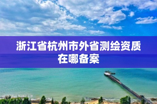 浙江省杭州市外省测绘资质在哪备案