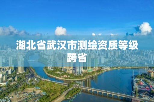 湖北省武汉市测绘资质等级跨省