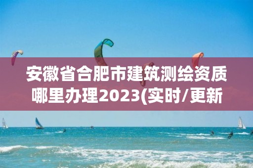 安徽省合肥市建筑测绘资质哪里办理2023(实时/更新中)