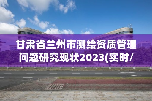 甘肃省兰州市测绘资质管理问题研究现状2023(实时/更新中)