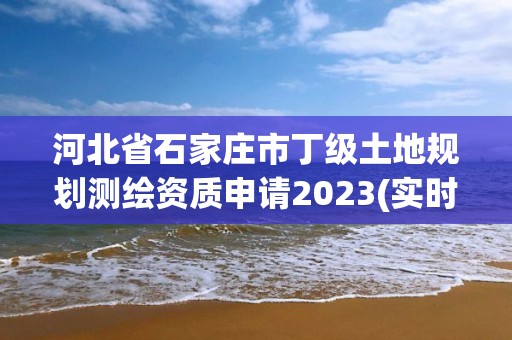 河北省石家庄市丁级土地规划测绘资质申请2023(实时/更新中)