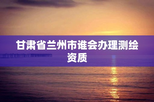 甘肃省兰州市谁会办理测绘资质