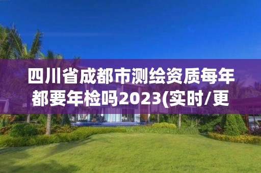 四川省成都市测绘资质每年都要年检吗2023(实时/更新中)