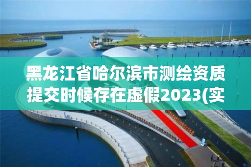 黑龙江省哈尔滨市测绘资质提交时候存在虚假2023(实时/更新中)