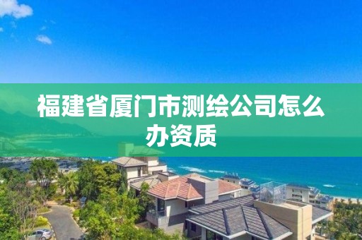 福建省厦门市测绘公司怎么办资质