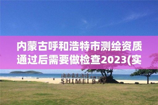 内蒙古呼和浩特市测绘资质通过后需要做检查2023(实时/更新中)