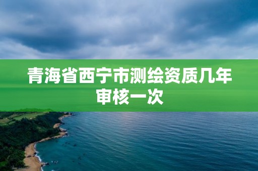 青海省西宁市测绘资质几年审核一次