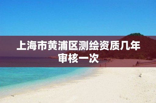 上海市黄浦区测绘资质几年审核一次