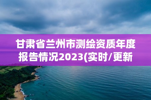 甘肃省兰州市测绘资质年度报告情况2023(实时/更新中)