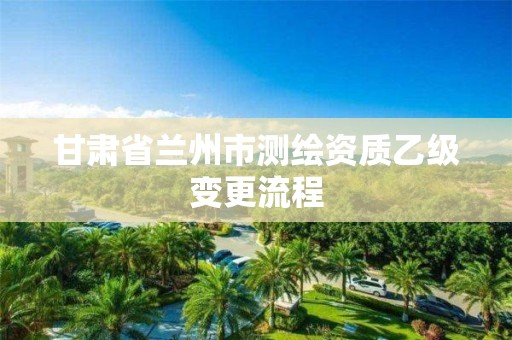 甘肃省兰州市测绘资质乙级变更流程