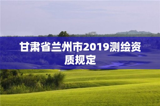 甘肃省兰州市2019测绘资质规定