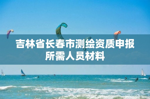 吉林省长春市测绘资质申报所需人员材料