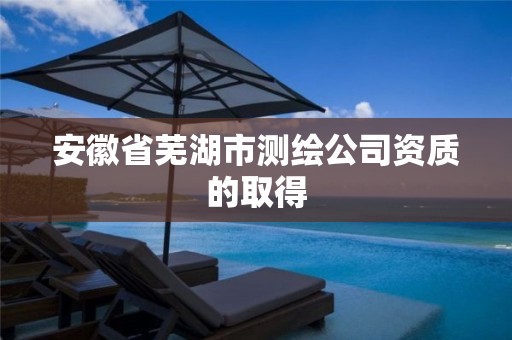 安徽省芜湖市测绘公司资质的取得