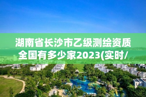 湖南省长沙市乙级测绘资质全国有多少家2023(实时/更新中)