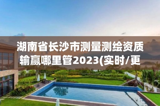 湖南省长沙市测量测绘资质输赢哪里管2023(实时/更新中)