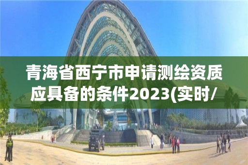 青海省西宁市申请测绘资质应具备的条件2023(实时/更新中)