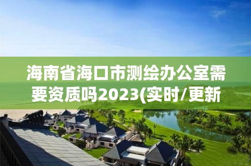 海南省海口市测绘办公室需要资质吗2023(实时/更新中)