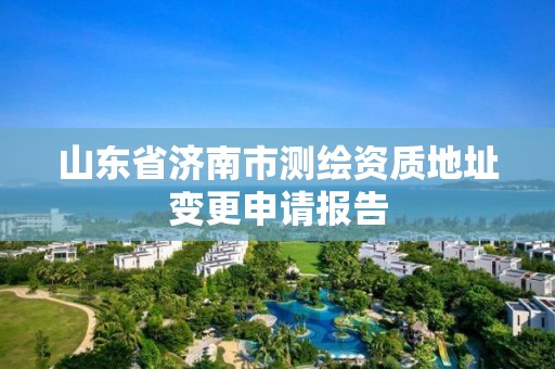 山东省济南市测绘资质地址变更申请报告