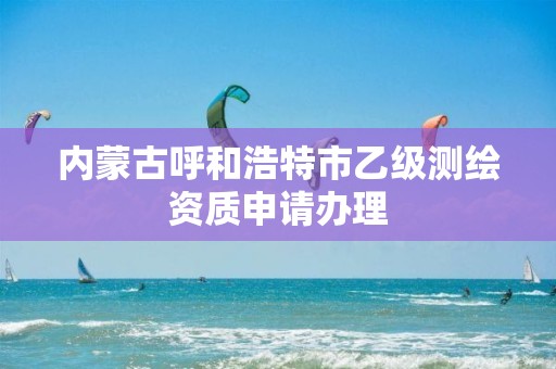 内蒙古呼和浩特市乙级测绘资质申请办理