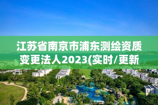 江苏省南京市浦东测绘资质变更法人2023(实时/更新中)