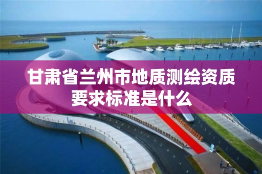 甘肃省兰州市地质测绘资质要求标准是什么