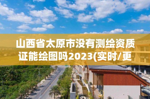 山西省太原市没有测绘资质证能绘图吗2023(实时/更新中)