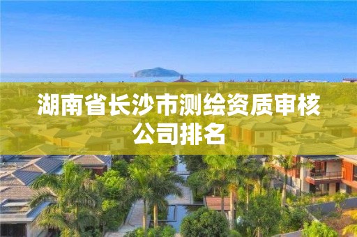 湖南省长沙市测绘资质审核公司排名