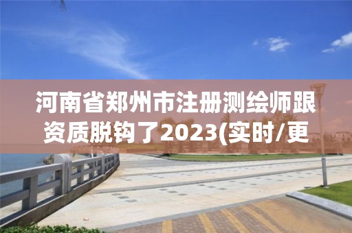 河南省郑州市注册测绘师跟资质脱钩了2023(实时/更新中)