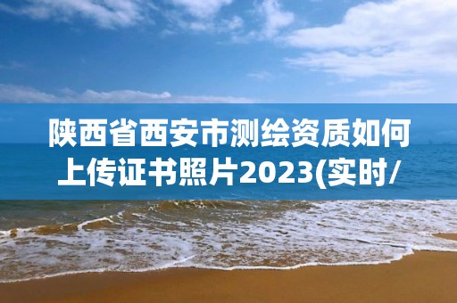 陕西省西安市测绘资质如何上传证书照片2023(实时/更新中)