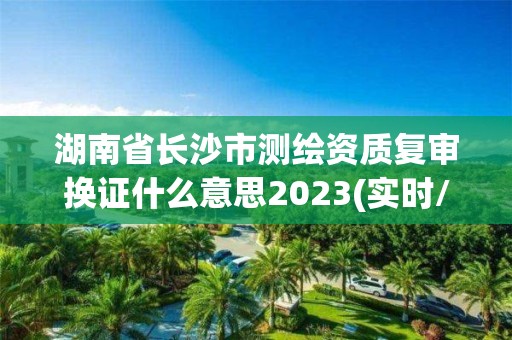 湖南省长沙市测绘资质复审换证什么意思2023(实时/更新中)