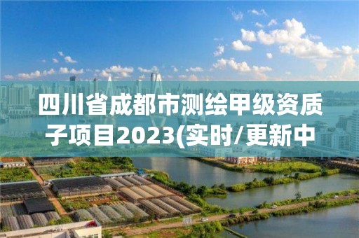 四川省成都市测绘甲级资质子项目2023(实时/更新中)