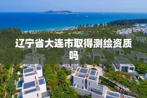 辽宁省大连市取得测绘资质吗