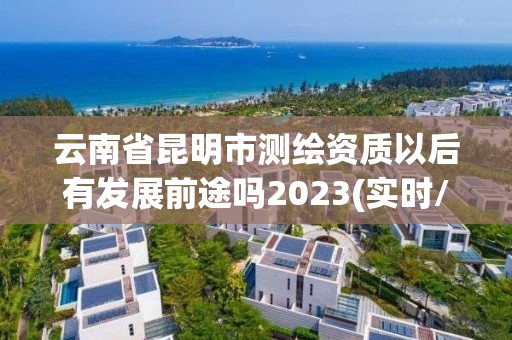 云南省昆明市测绘资质以后有发展前途吗2023(实时/更新中)