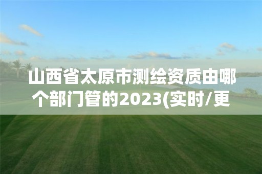 山西省太原市测绘资质由哪个部门管的2023(实时/更新中)