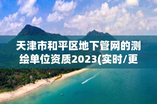 天津市和平区地下管网的测绘单位资质2023(实时/更新中)