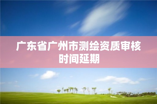 广东省广州市测绘资质审核时间延期