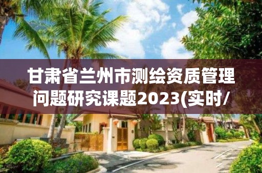 甘肃省兰州市测绘资质管理问题研究课题2023(实时/更新中)