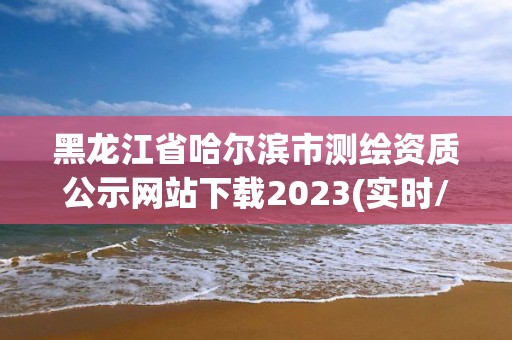 黑龙江省哈尔滨市测绘资质公示网站下载2023(实时/更新中)