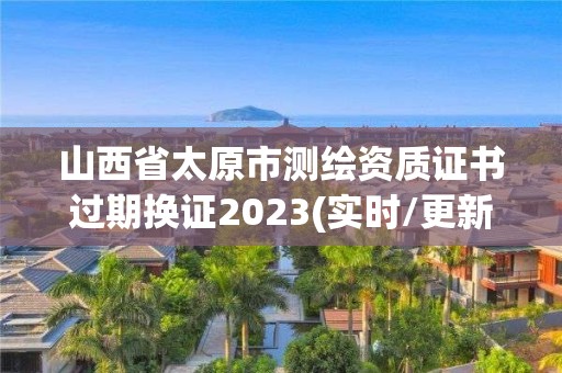 山西省太原市测绘资质证书过期换证2023(实时/更新中)