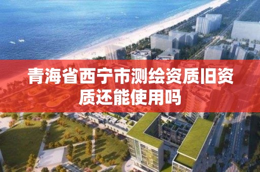 青海省西宁市测绘资质旧资质还能使用吗