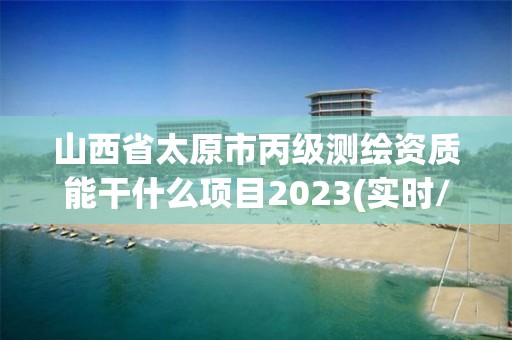 山西省太原市丙级测绘资质能干什么项目2023(实时/更新中)