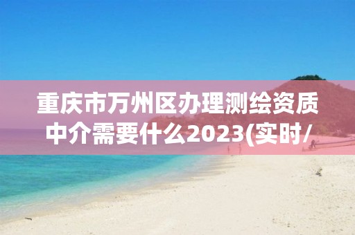 重庆市万州区办理测绘资质中介需要什么2023(实时/更新中)